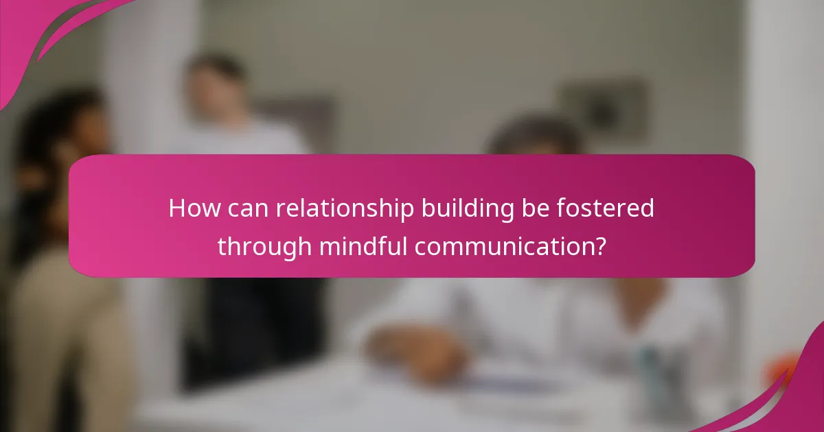 How can relationship building be fostered through mindful communication?